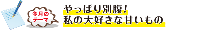 今月のテーマ「やっぱり別腹！私の大好きな甘いもの」